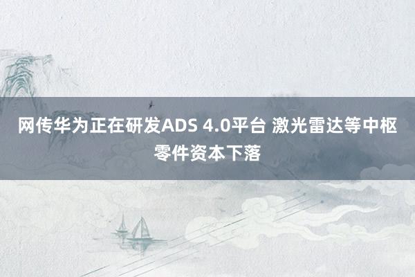 网传华为正在研发ADS 4.0平台 激光雷达等中枢零件资本下落