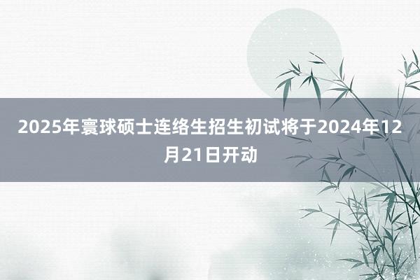 2025年寰球硕士连络生招生初试将于2024年12月21日开动