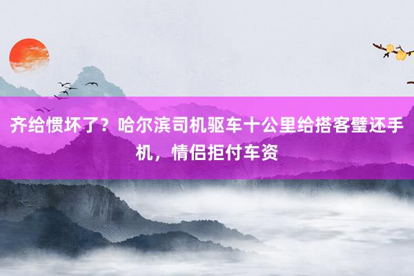 齐给惯坏了？哈尔滨司机驱车十公里给搭客璧还手机，情侣拒付车资