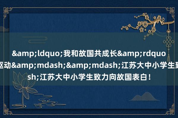 &ldquo;我和故国共成长&rdquo;主题宣传步履驱动&mdash;&mdash;江苏大中小学生致力向故国表白！