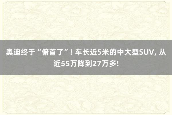 奥迪终于“俯首了”! 车长近5米的中大型SUV, 从近55万降到27万多!