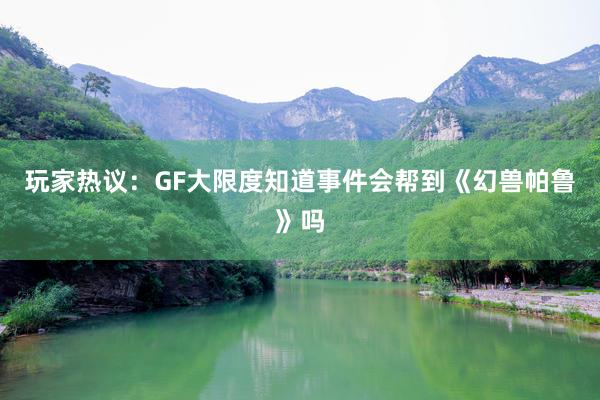 玩家热议：GF大限度知道事件会帮到《幻兽帕鲁》吗