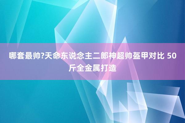 哪套最帅?天命东说念主二郎神超帅盔甲对比 50斤全金属打造