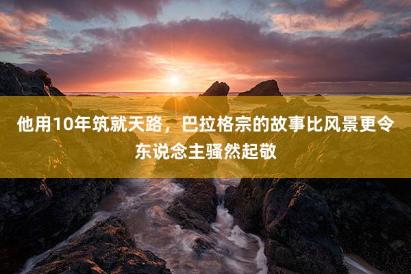 他用10年筑就天路，巴拉格宗的故事比风景更令东说念主骚然起敬