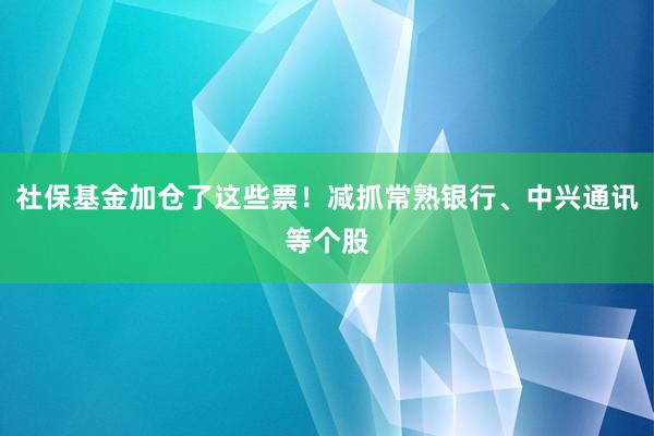 社保基金加仓了这些票！减抓常熟银行、中兴通讯等个股