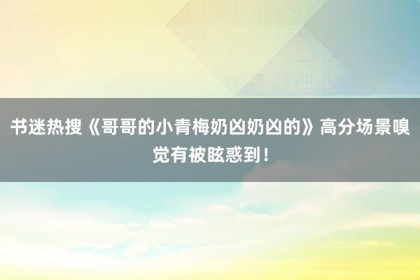 书迷热搜《哥哥的小青梅奶凶奶凶的》高分场景嗅觉有被眩惑到！