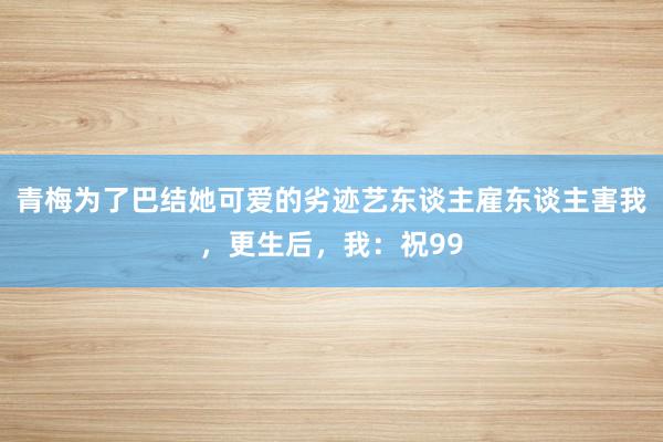 青梅为了巴结她可爱的劣迹艺东谈主雇东谈主害我，更生后，我：祝99