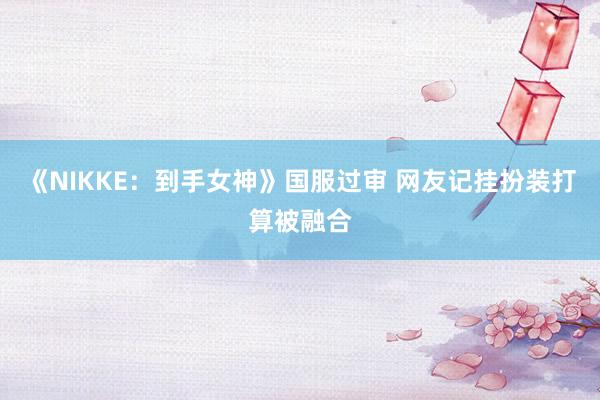 《NIKKE：到手女神》国服过审 网友记挂扮装打算被融合