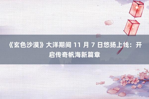 《玄色沙漠》大洋期间 11 月 7 日悠扬上线：开启传奇帆海新篇章