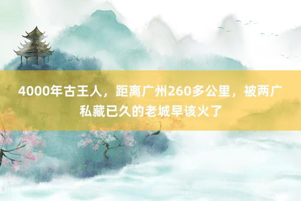 4000年古王人，距离广州260多公里，被两广私藏已久的老城早该火了