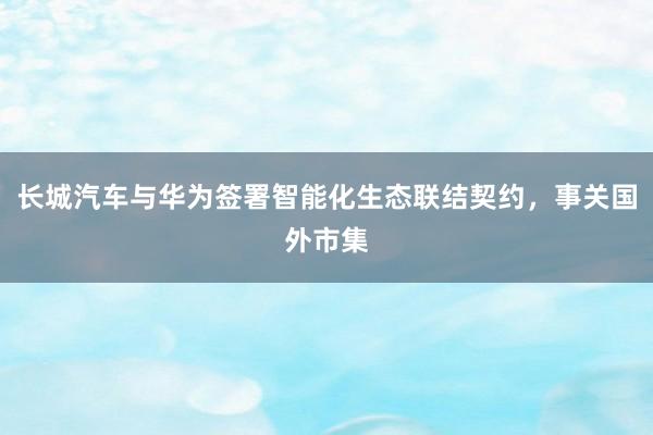 长城汽车与华为签署智能化生态联结契约，事关国外市集