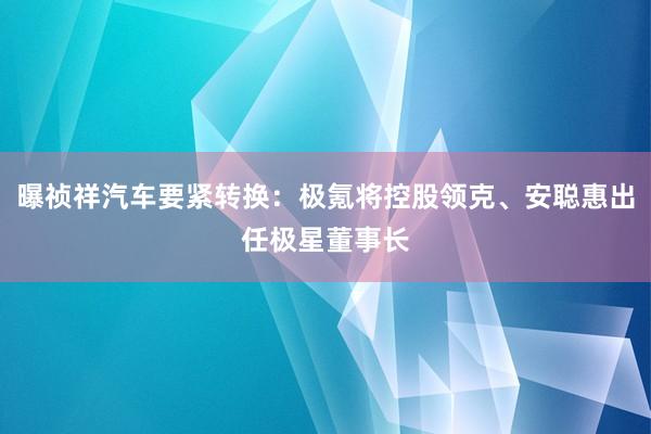 曝祯祥汽车要紧转换：极氪将控股领克、安聪惠出任极星董事长