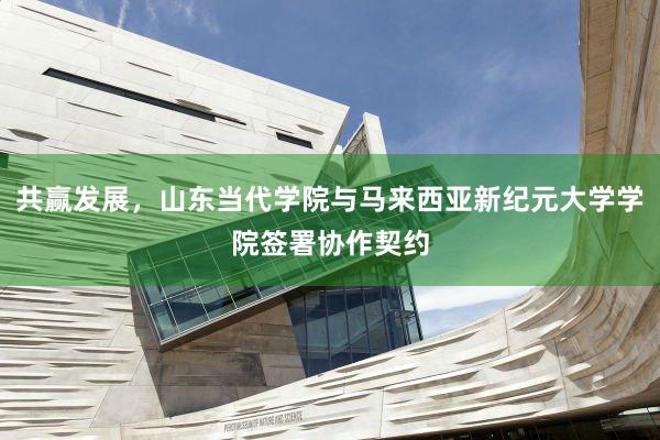 共赢发展，山东当代学院与马来西亚新纪元大学学院签署协作契约