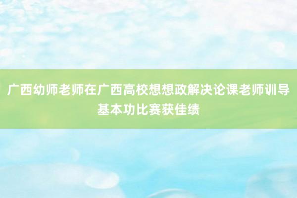 广西幼师老师在广西高校想想政解决论课老师训导基本功比赛获佳绩